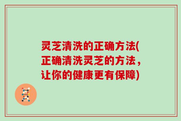灵芝清洗的正确方法(正确清洗灵芝的方法，让你的健康更有保障)