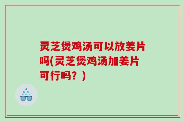 灵芝煲鸡汤可以放姜片吗(灵芝煲鸡汤加姜片可行吗？)