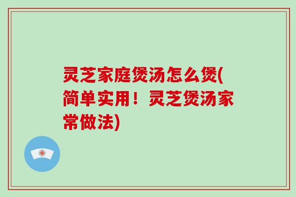 灵芝家庭煲汤怎么煲(简单实用！灵芝煲汤家常做法)