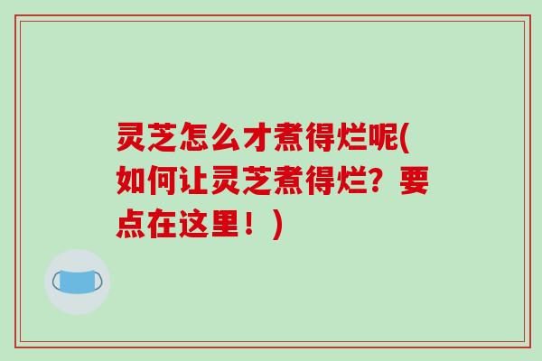 灵芝怎么才煮得烂呢(如何让灵芝煮得烂？要点在这里！)