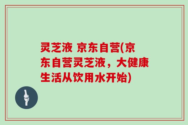 灵芝液 京东自营(京东自营灵芝液，大健康生活从饮用水开始)