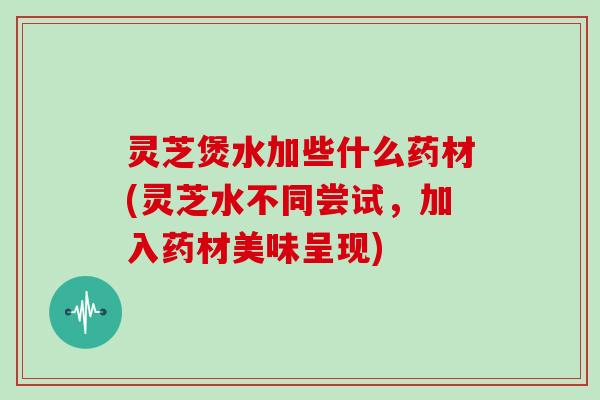 灵芝煲水加些什么药材(灵芝水不同尝试，加入药材美味呈现)