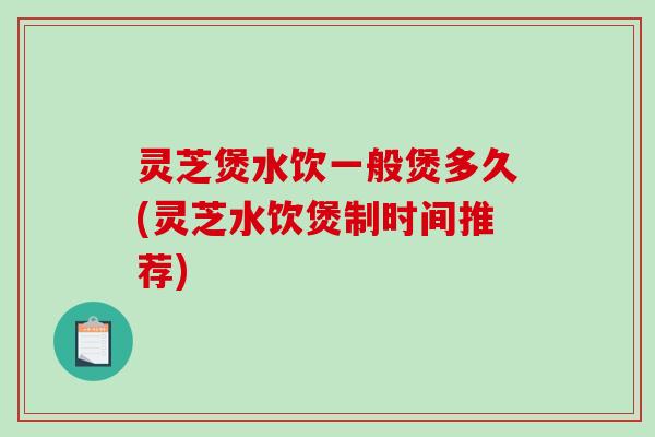 灵芝煲水饮一般煲多久(灵芝水饮煲制时间推荐)