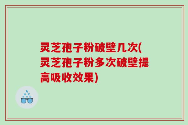 灵芝孢子粉破壁几次(灵芝孢子粉多次破壁提高吸收效果)