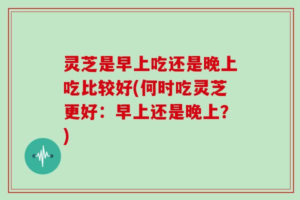 灵芝是早上吃还是晚上吃比较好(何时吃灵芝更好：早上还是晚上？)