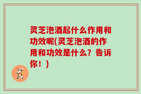 灵芝泡酒起什么作用和功效呢(灵芝泡酒的作用和功效是什么？告诉你！)