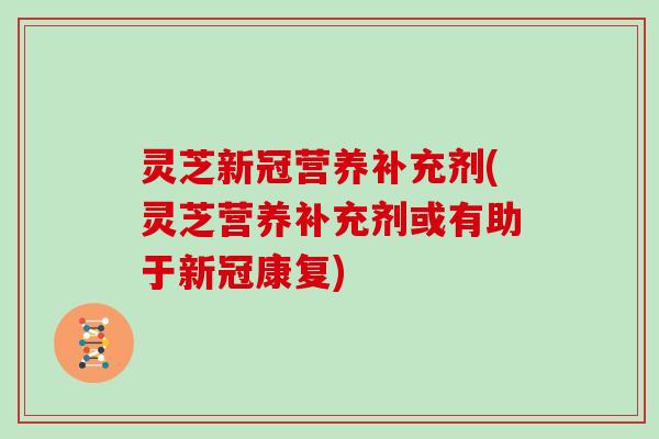 灵芝新冠营养补充剂(灵芝营养补充剂或有助于新冠康复)