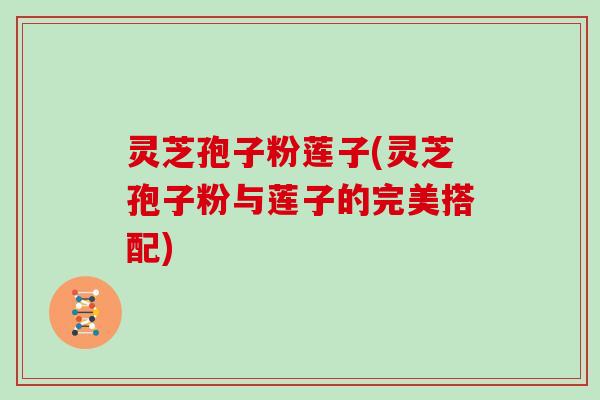灵芝孢子粉莲子(灵芝孢子粉与莲子的完美搭配)