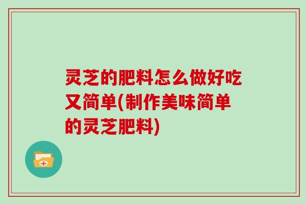 灵芝的肥料怎么做好吃又简单(制作美味简单的灵芝肥料)