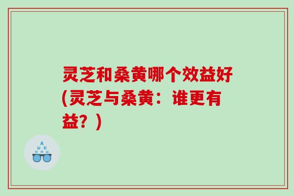 灵芝和桑黄哪个效益好(灵芝与桑黄：谁更有益？)