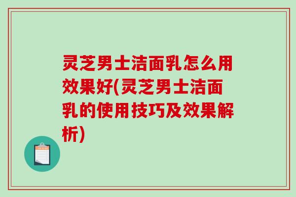 灵芝男士洁面乳怎么用效果好(灵芝男士洁面乳的使用技巧及效果解析)