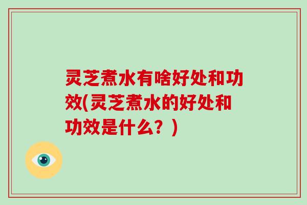 灵芝煮水有啥好处和功效(灵芝煮水的好处和功效是什么？)