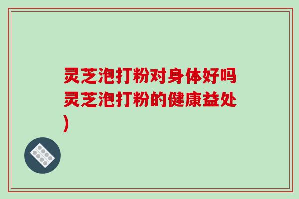 灵芝泡打粉对身体好吗灵芝泡打粉的健康益处)