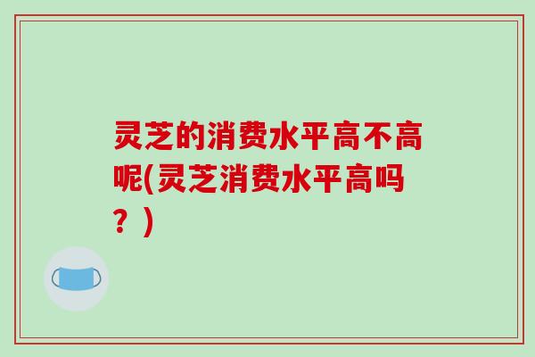 灵芝的消费水平高不高呢(灵芝消费水平高吗？)