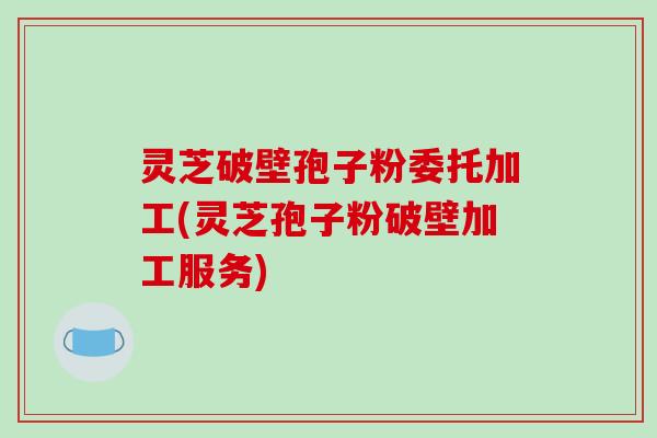 灵芝破壁孢子粉委托加工(灵芝孢子粉破壁加工服务)