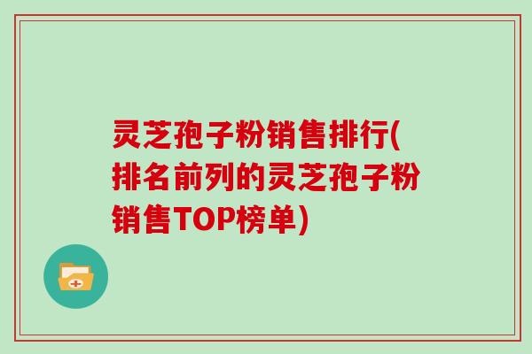 灵芝孢子粉销售排行(排名前列的灵芝孢子粉销售TOP榜单)