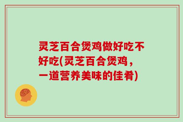 灵芝百合煲鸡做好吃不好吃(灵芝百合煲鸡，一道营养美味的佳肴)