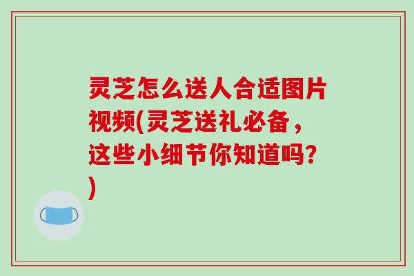 灵芝怎么送人合适图片视频(灵芝送礼必备，这些小细节你知道吗？)