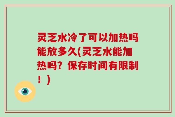 灵芝水冷了可以加热吗能放多久(灵芝水能加热吗？保存时间有限制！)