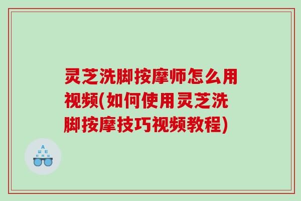 灵芝洗脚按摩师怎么用视频(如何使用灵芝洗脚按摩技巧视频教程)