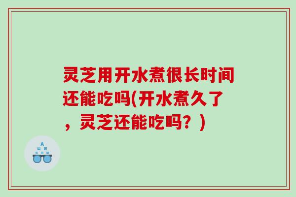灵芝用开水煮很长时间还能吃吗(开水煮久了，灵芝还能吃吗？)
