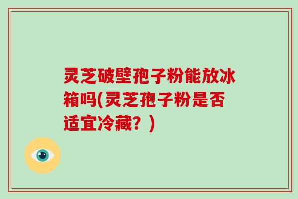 灵芝破壁孢子粉能放冰箱吗(灵芝孢子粉是否适宜冷藏？)