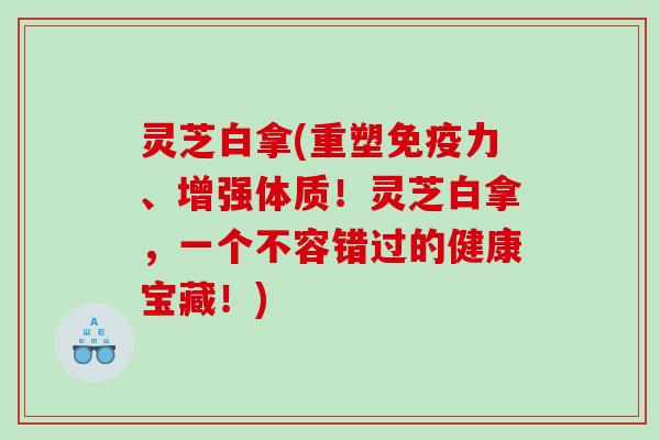 灵芝白拿(重塑免疫力、增强体质！灵芝白拿，一个不容错过的健康宝藏！)