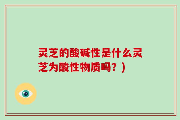 灵芝的酸碱性是什么灵芝为酸性物质吗？)