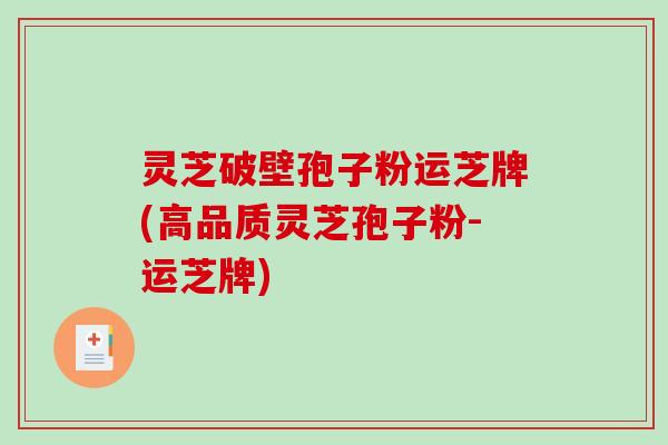 灵芝破壁孢子粉运芝牌(高品质灵芝孢子粉-运芝牌)
