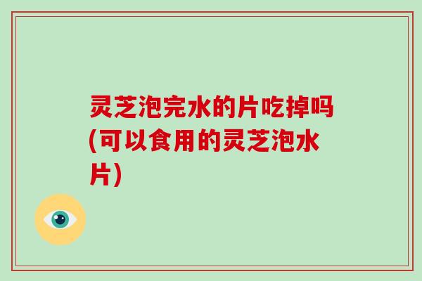 灵芝泡完水的片吃掉吗(可以食用的灵芝泡水片)