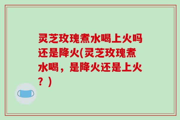 灵芝玫瑰煮水喝上火吗还是降火(灵芝玫瑰煮水喝，是降火还是上火？)