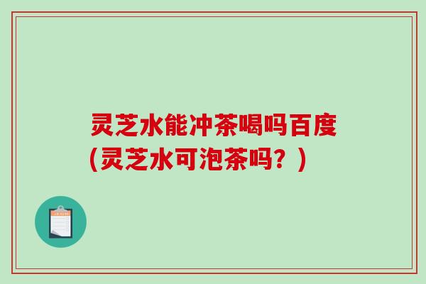 灵芝水能冲茶喝吗百度(灵芝水可泡茶吗？)