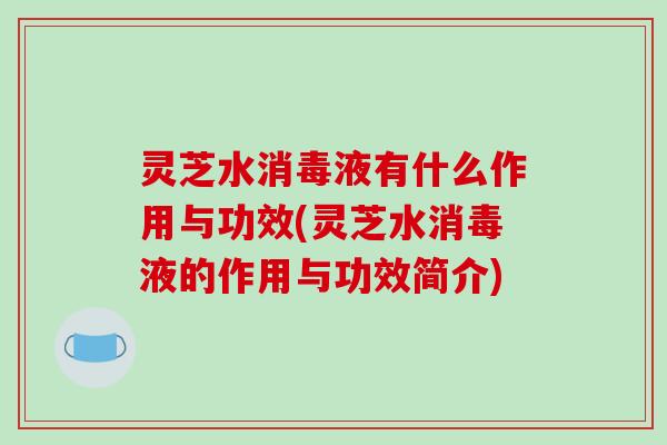 灵芝水消毒液有什么作用与功效(灵芝水消毒液的作用与功效简介)