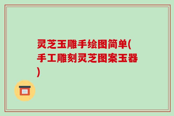 灵芝玉雕手绘图简单(手工雕刻灵芝图案玉器)