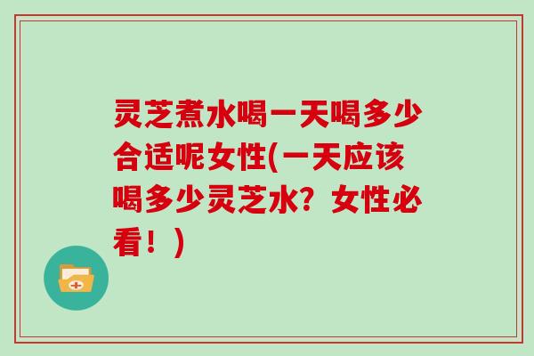 灵芝煮水喝一天喝多少合适呢女性(一天应该喝多少灵芝水？女性必看！)