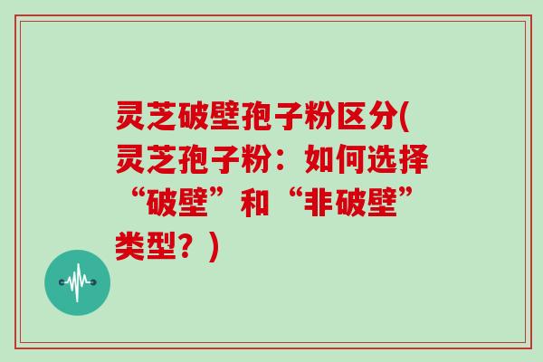 灵芝破壁孢子粉区分(灵芝孢子粉：如何选择“破壁”和“非破壁”类型？)