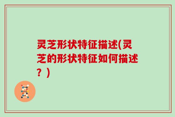 灵芝形状特征描述(灵芝的形状特征如何描述？)