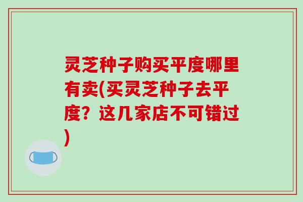 灵芝种子购买平度哪里有卖(买灵芝种子去平度？这几家店不可错过)