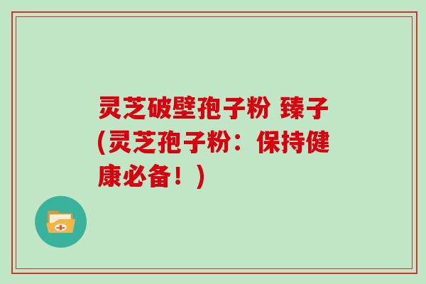 灵芝破壁孢子粉 臻子(灵芝孢子粉：保持健康必备！)