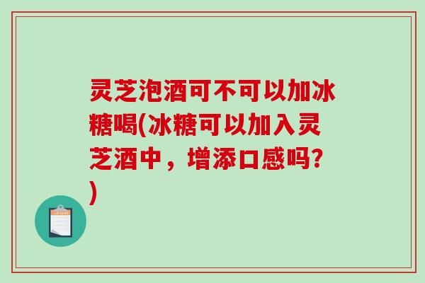 灵芝泡酒可不可以加冰糖喝(冰糖可以加入灵芝酒中，增添口感吗？)