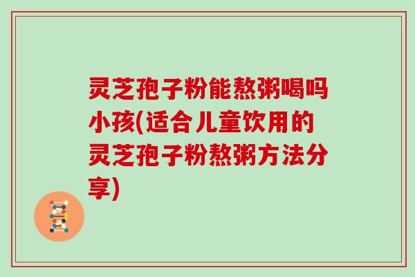 灵芝孢子粉能熬粥喝吗小孩(适合儿童饮用的灵芝孢子粉熬粥方法分享)