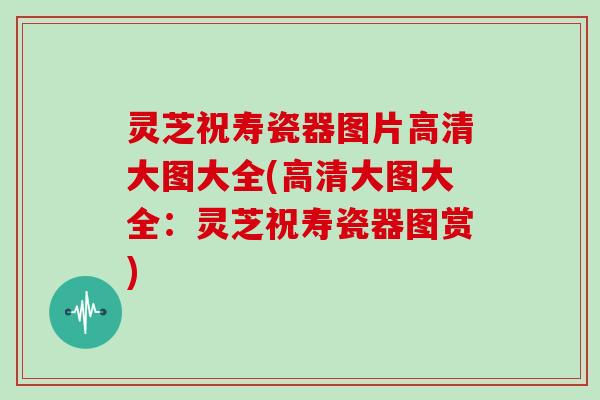 灵芝祝寿瓷器图片高清大图大全(高清大图大全：灵芝祝寿瓷器图赏)