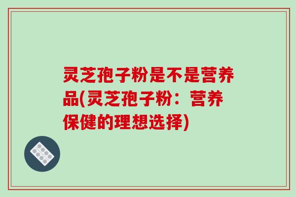 灵芝孢子粉是不是营养品(灵芝孢子粉：营养保健的理想选择)