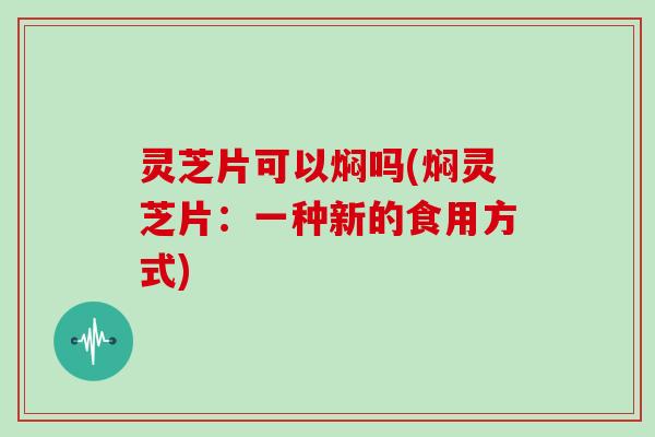 灵芝片可以焖吗(焖灵芝片：一种新的食用方式)