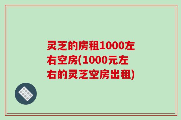 灵芝的房租1000左右空房(1000元左右的灵芝空房出租)