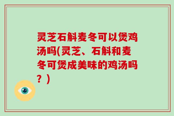 灵芝石斛麦冬可以煲鸡汤吗(灵芝、石斛和麦冬可煲成美味的鸡汤吗？)
