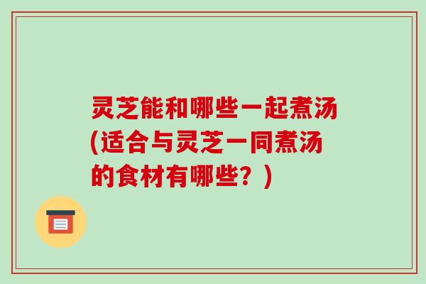 灵芝能和哪些一起煮汤(适合与灵芝一同煮汤的食材有哪些？)