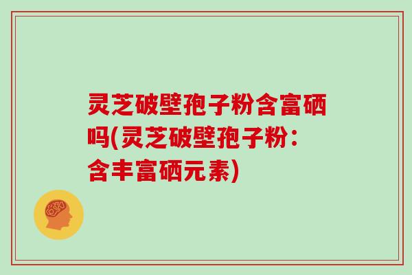 灵芝破壁孢子粉含富硒吗(灵芝破壁孢子粉：含丰富硒元素)