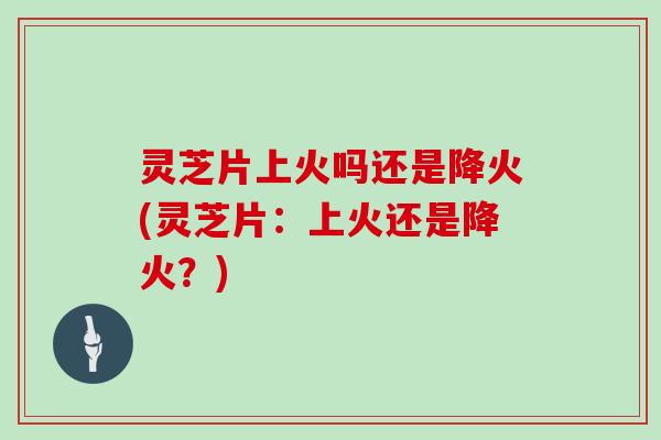 灵芝片上火吗还是降火(灵芝片：上火还是降火？)