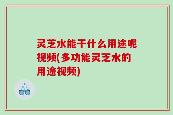 灵芝水能干什么用途呢视频(多功能灵芝水的用途视频)